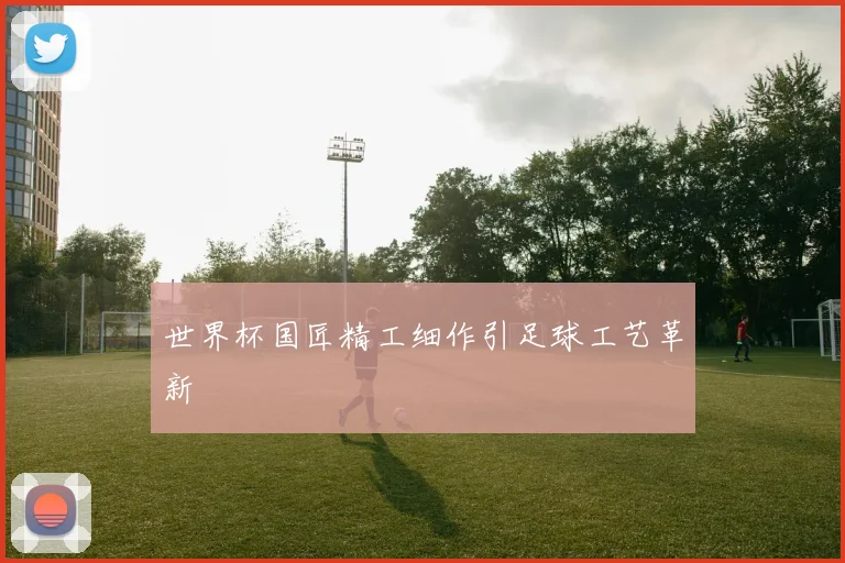 世界杯国匠精工细作引足球工艺革新