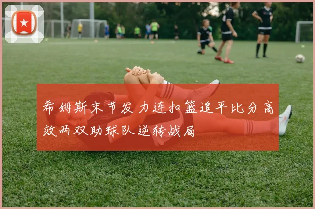 希姆斯末节发力连扣篮追平比分高效两双助球队逆转战局