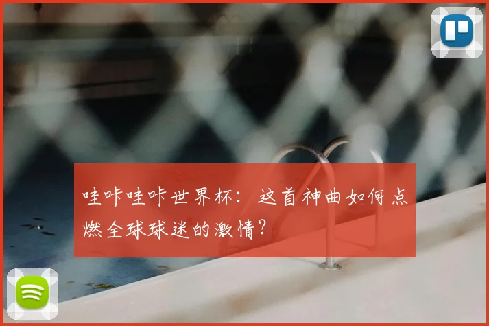 哇咔哇咔世界杯：这首神曲如何点燃全球球迷的激情？