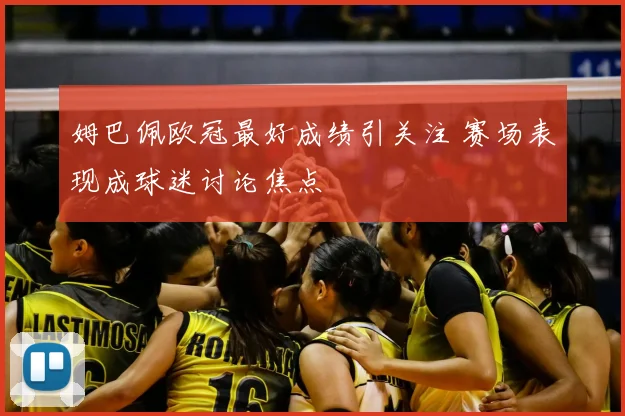 姆巴佩欧冠最好成绩引关注 赛场表现成球迷讨论焦点