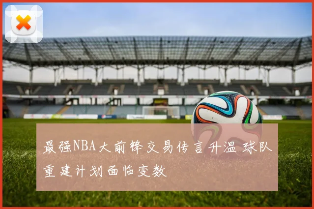 最强NBA大前锋交易传言升温 球队重建计划面临变数