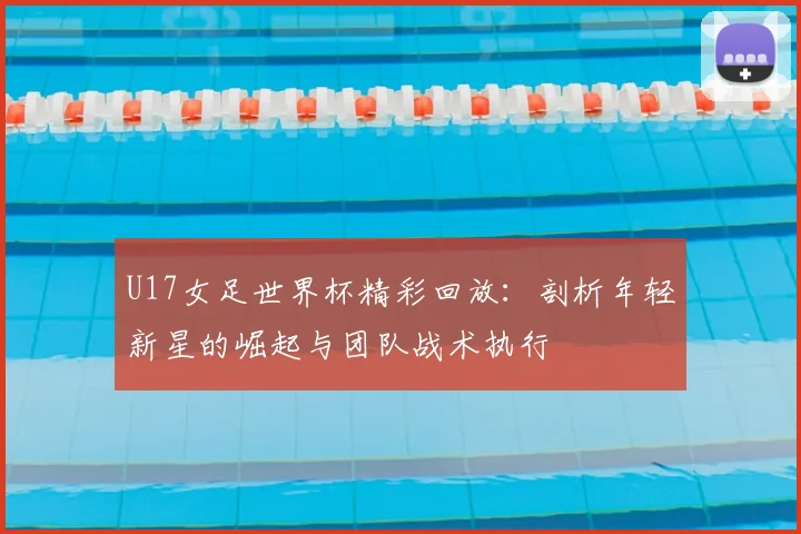 U17女足世界杯精彩回放：剖析年轻新星的崛起与团队战术执行