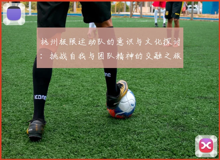 杭州极限运动队的意识与文化探讨：挑战自我与团队精神的交融之旅