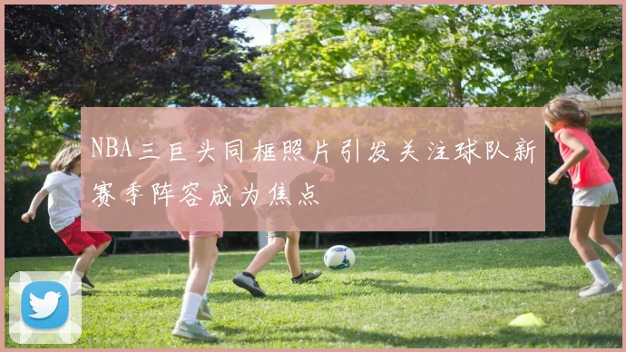 NBA三巨头同框照片引发关注球队新赛季阵容成为焦点