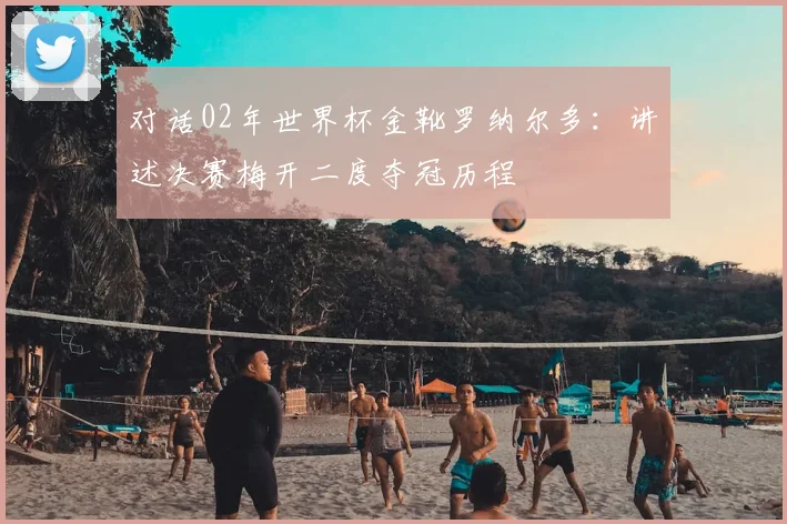 对话02年世界杯金靴罗纳尔多：讲述决赛梅开二度夺冠历程