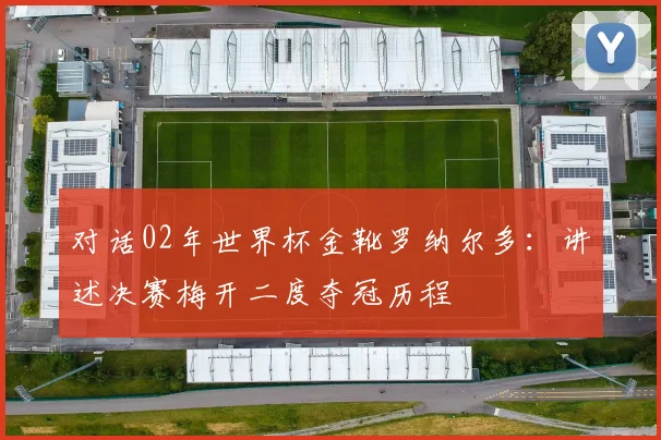 对话02年世界杯金靴罗纳尔多：讲述决赛梅开二度夺冠历程