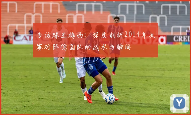 专访球王梅西：深度剖析2014年决赛对阵德国队的战术与瞬间