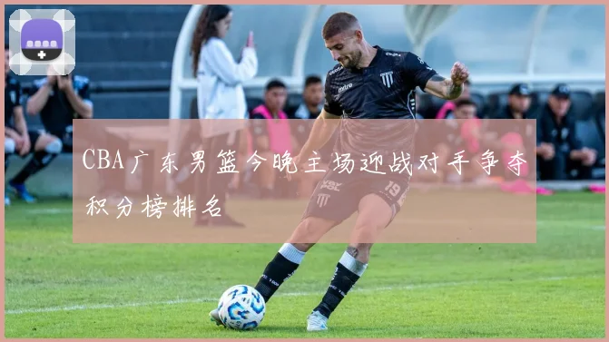 CBA广东男篮今晚主场迎战对手争夺积分榜排名