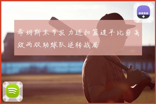 希姆斯末节发力连扣篮追平比分高效两双助球队逆转战局