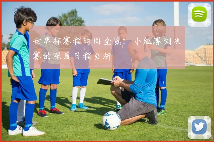 世界杯赛程时间全览：小组赛到决赛的深度日程分析