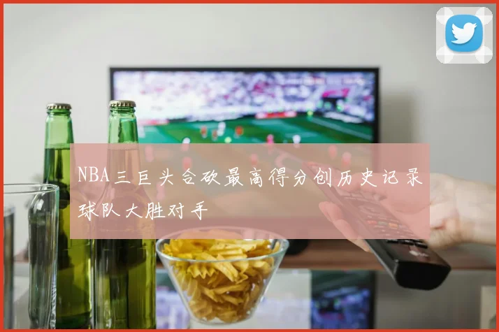 NBA三巨头合砍最高得分创历史记录球队大胜对手