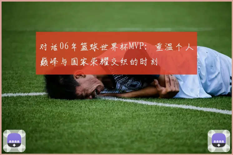 对话06年篮球世界杯MVP：重温个人巅峰与国家荣耀交织的时刻
