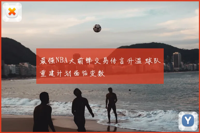 最强NBA大前锋交易传言升温 球队重建计划面临变数