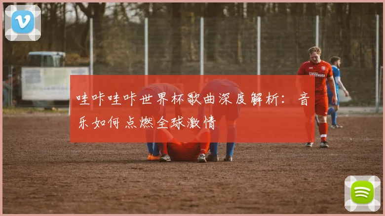 哇咔哇咔世界杯歌曲深度解析：音乐如何点燃全球激情