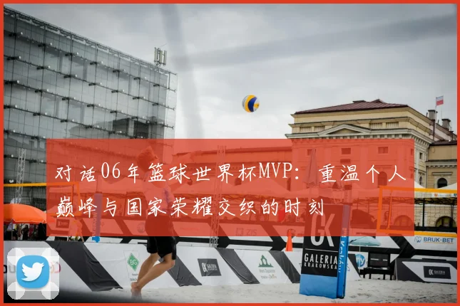 对话06年篮球世界杯MVP：重温个人巅峰与国家荣耀交织的时刻