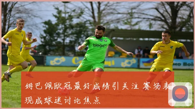 姆巴佩欧冠最好成绩引关注 赛场表现成球迷讨论焦点
