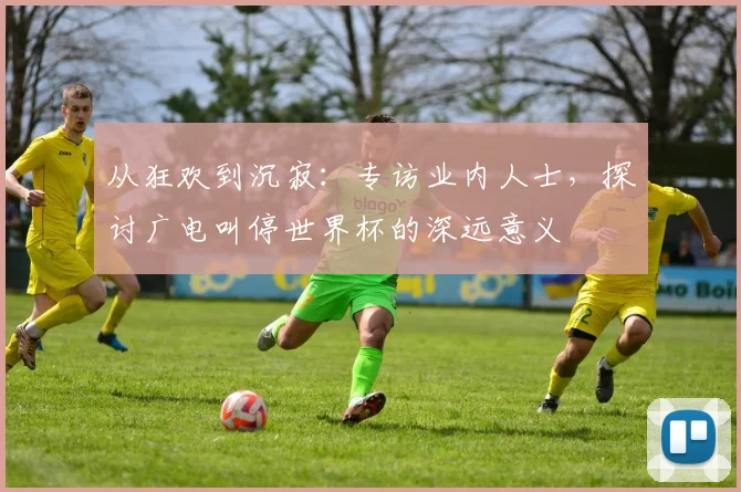从狂欢到沉寂：专访业内人士，探讨广电叫停世界杯的深远意义