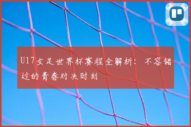U17女足世界杯赛程全解析：不容错过的青春对决时刻