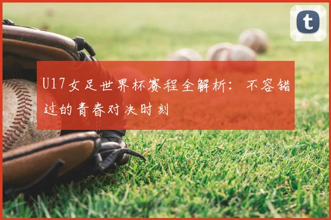 U17女足世界杯赛程全解析：不容错过的青春对决时刻
