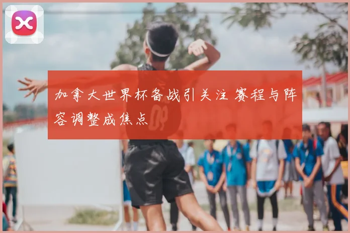 加拿大世界杯备战引关注 赛程与阵容调整成焦点
