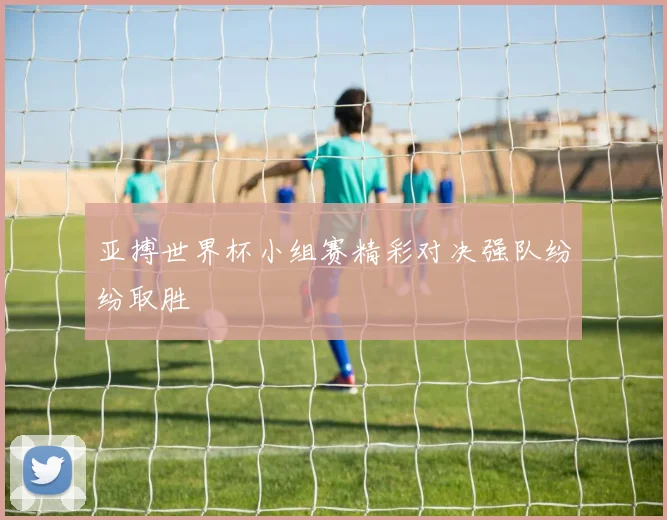 亚搏世界杯小组赛精彩对决强队纷纷取胜