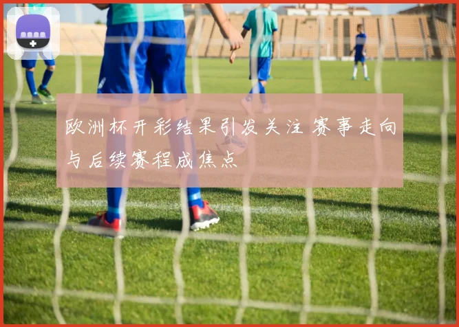 欧洲杯开彩结果引发关注 赛事走向与后续赛程成焦点