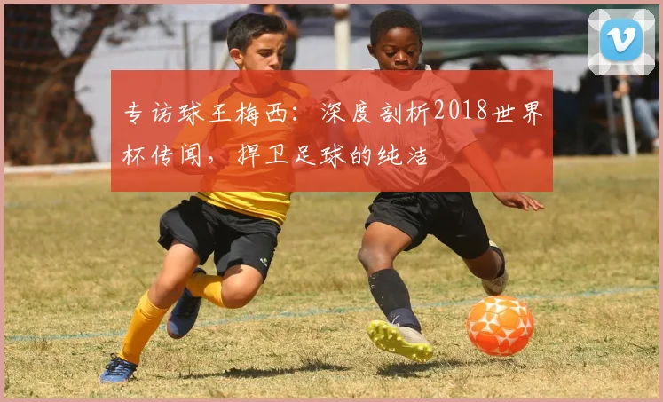 专访球王梅西：深度剖析2018世界杯传闻，捍卫足球的纯洁