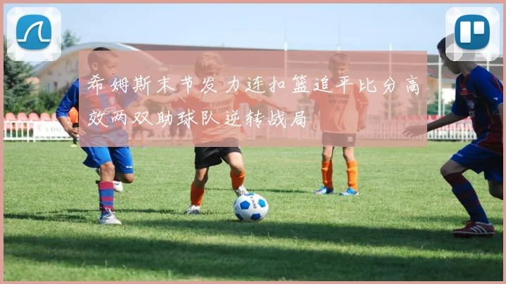 希姆斯末节发力连扣篮追平比分高效两双助球队逆转战局
